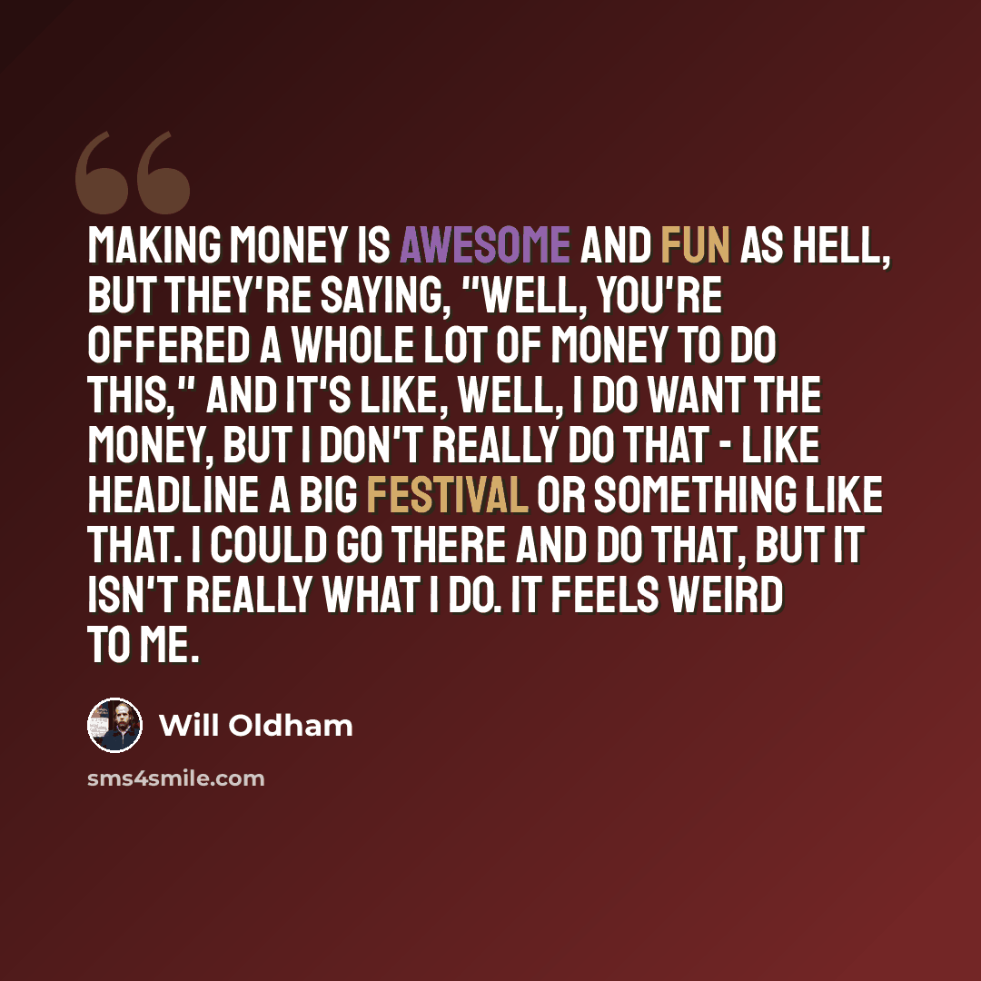 “Making money is awesome and fun as hell, but they're saying, "Well, you're offered a whole lot of money to do this," and it's like, well, I do want the money, but I don't really do that - like headline a big festival or something like that. I could go there and do that, but it isn't really what I…” quote by Will Oldham