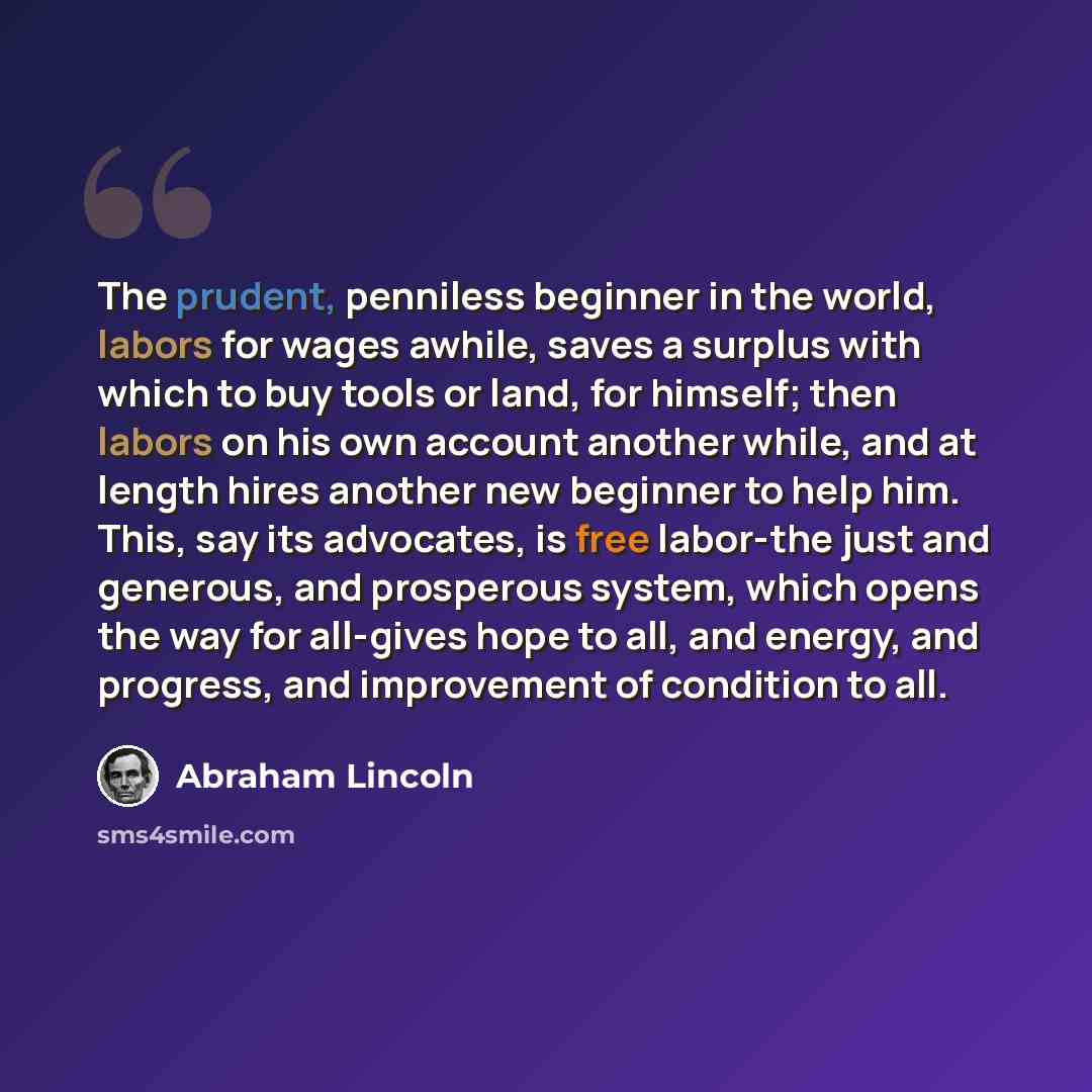 “The prudent, penniless beginner in the world, labors for wages awhile, saves a surplus with which to buy tools or land, for himself; then labors on his own account another while, and at length hires another new beginner to help him. This, say its advocates, is free labor-the just and generous, and…” quote by Abraham Lincoln