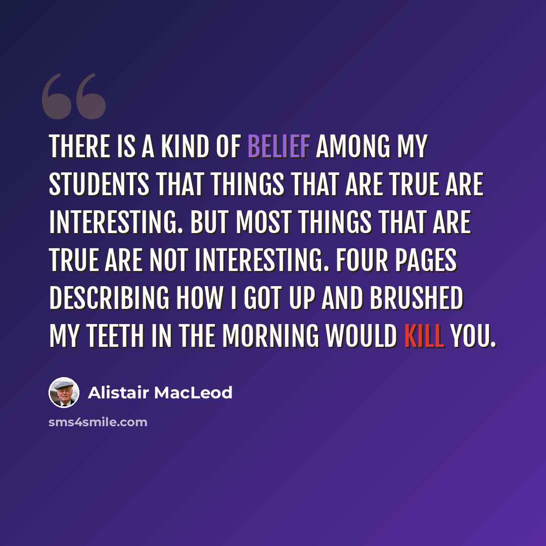“There is a kind of belief among my students that things that are true are interesting. But most things that are true are not interesting. Four pages describing how I got up and brushed my teeth in the morning would kill you.” quote by Alistair MacLeod