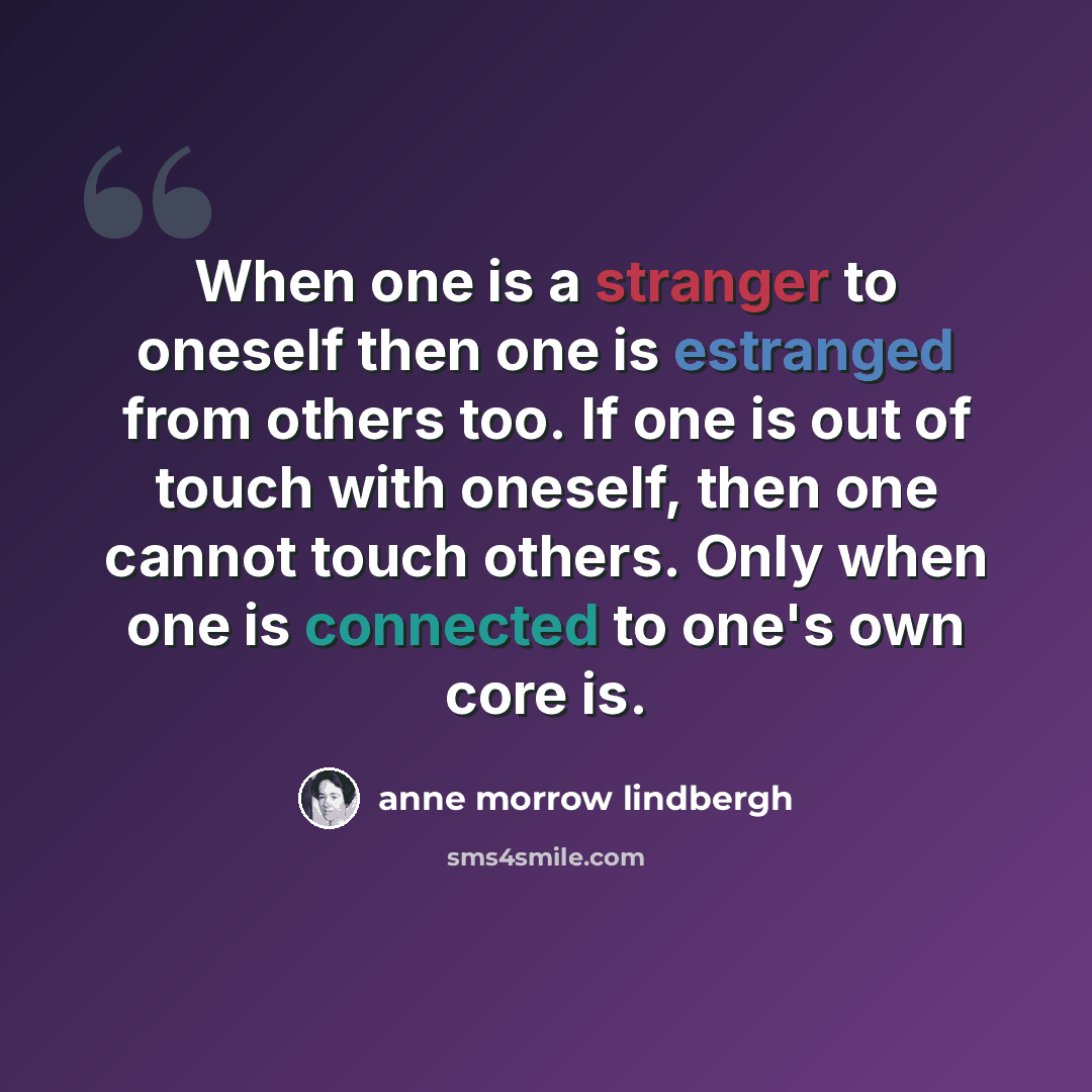 “When one is a stranger to oneself then one is estranged from others too. If one is out of touch with oneself, then one cannot touch others. Only when one is connected to one's own core is.” quote by Anne Morrow Lindbergh