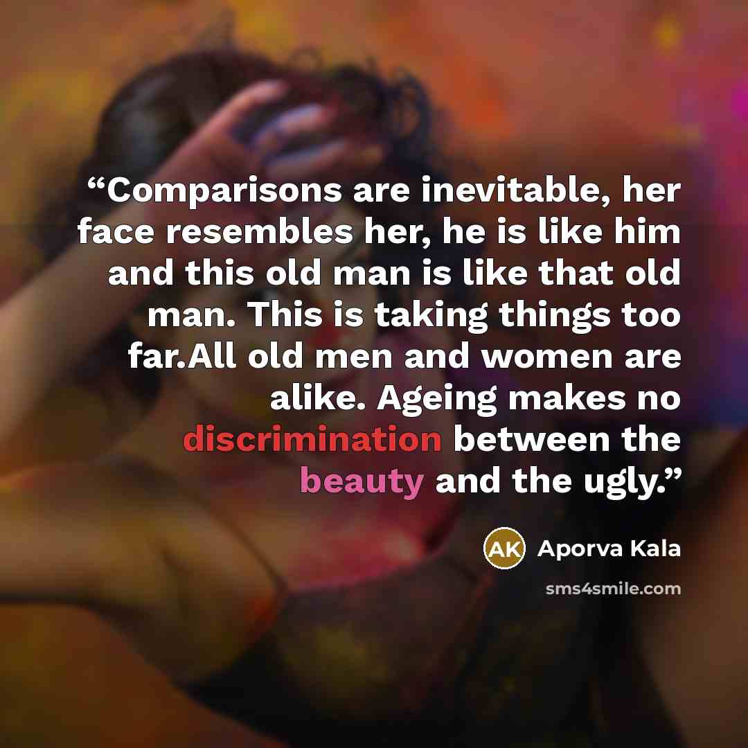 “Comparisons are inevitable, her face resembles her, he is like him and this old man is like that old man. This is taking things too far.All old men and women are alike. Ageing makes no discrimination between the beauty and the ugly.” quote by Aporva Kala