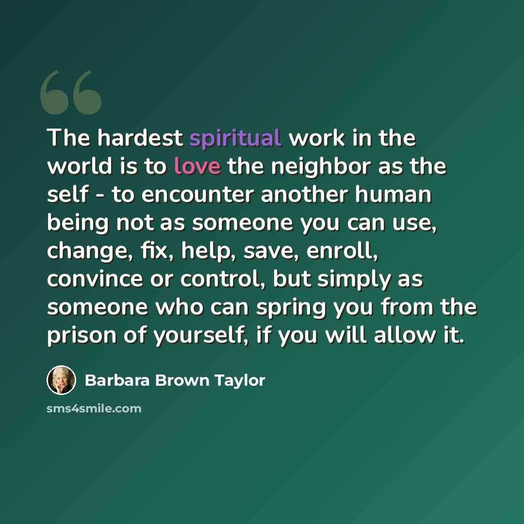 “The hardest spiritual work in the world is to love the neighbor as the self - to encounter another human being not as someone you can use, change, fix, help, save, enroll, convince or control, but simply as someone who can spring you from the prison of yourself, if you will allow it.” quote by Barbara Brown Taylor