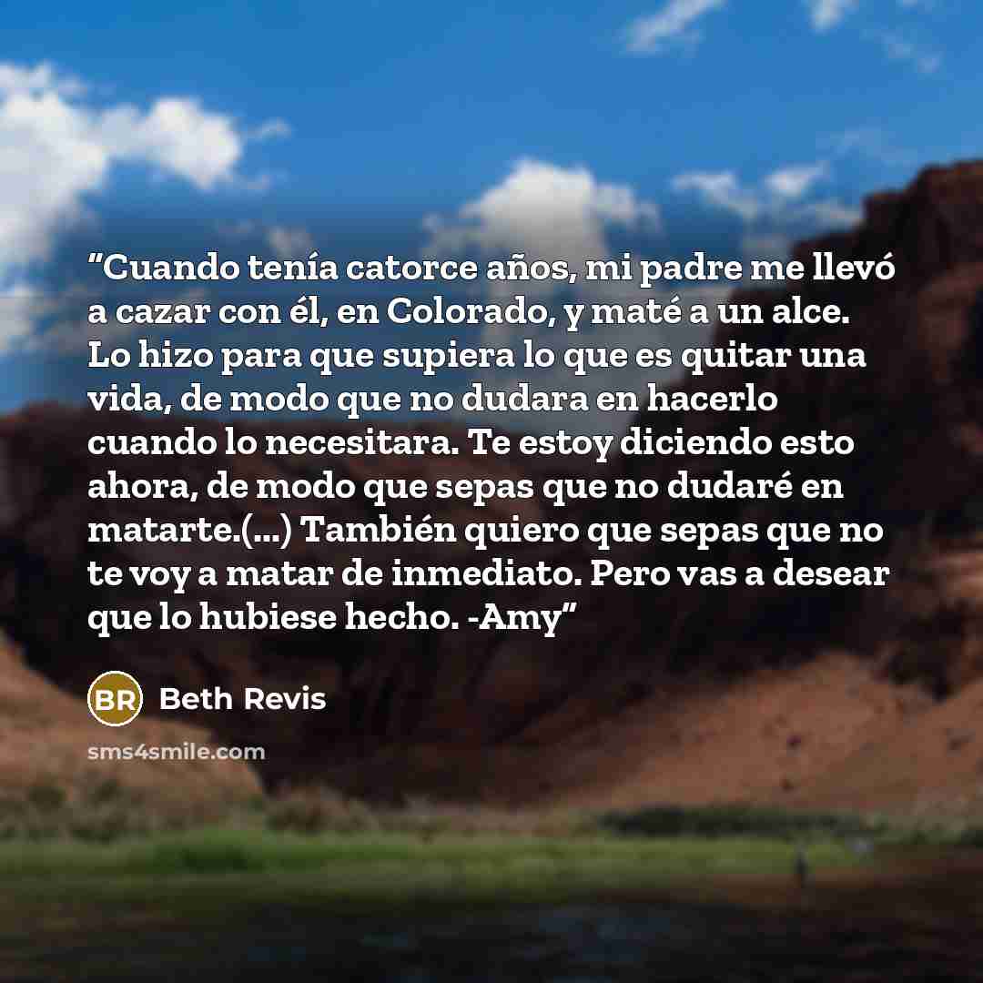 “Cuando tenía catorce años, mi padre me llevó a cazar con él, en Colorado, y maté a un alce. Lo hizo para que supiera lo que es quitar una vida, de modo que no dudara en hacerlo cuando lo necesitara. Te estoy diciendo esto ahora, de modo que sepas que no dudaré en matarte.(...) También quiero que…” quote by Beth Revis