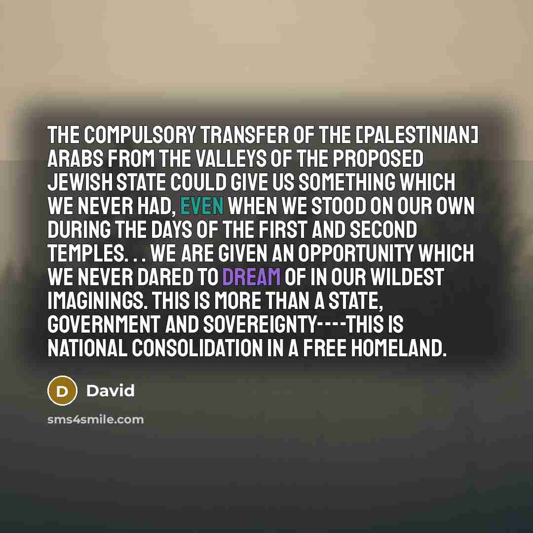 “The compulsory transfer of the [Palestinian] Arabs from the valleys of the proposed Jewish state could give us something which we never had, even when we stood on our own during the days of the first and second Temples. . . We are given an opportunity which we never dared to dream of in our…” quote by David