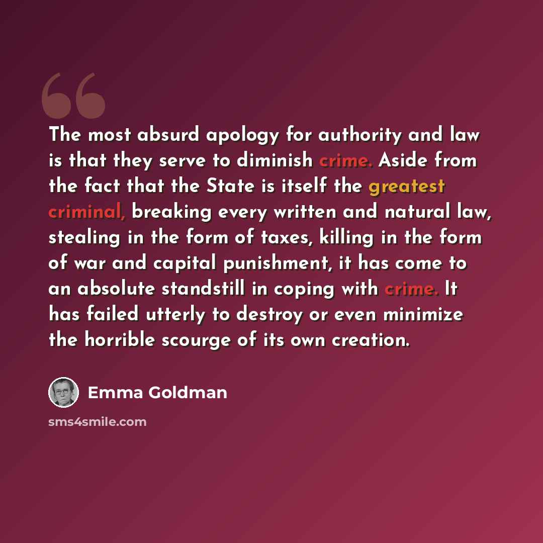 “The most absurd apology for authority and law is that they serve to diminish crime. Aside from the fact that the State is itself the greatest criminal, breaking every written and natural law, stealing in the form of taxes, killing in the form of war and capital punishment, it has come to an…” quote by Emma Goldman