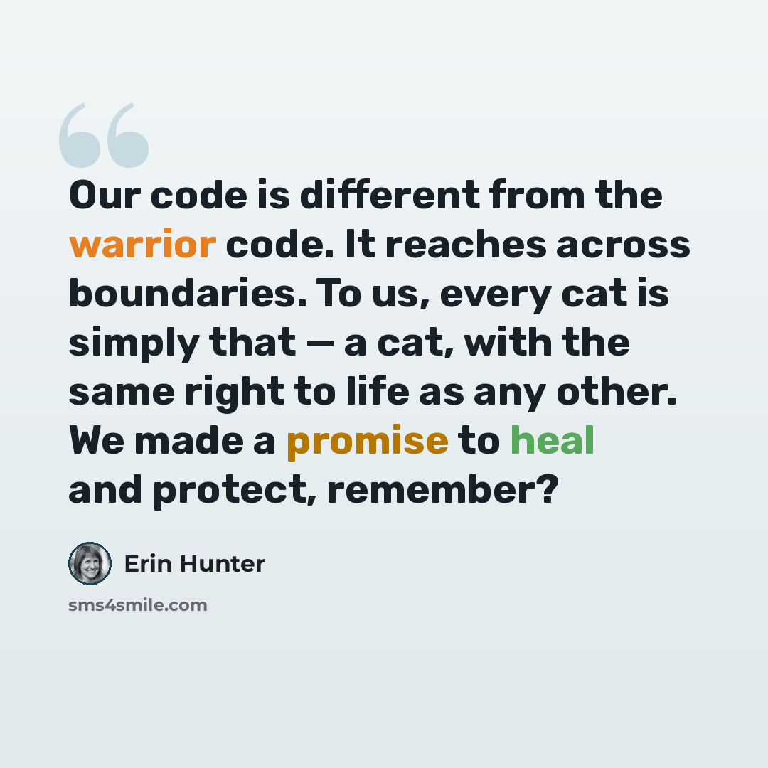 “Our code is different from the warrior code. It reaches across boundaries. To us, every cat is simply that — a cat, with the same right to life as any other. We made a promise to heal and protect, remember?” quote by Erin Hunter