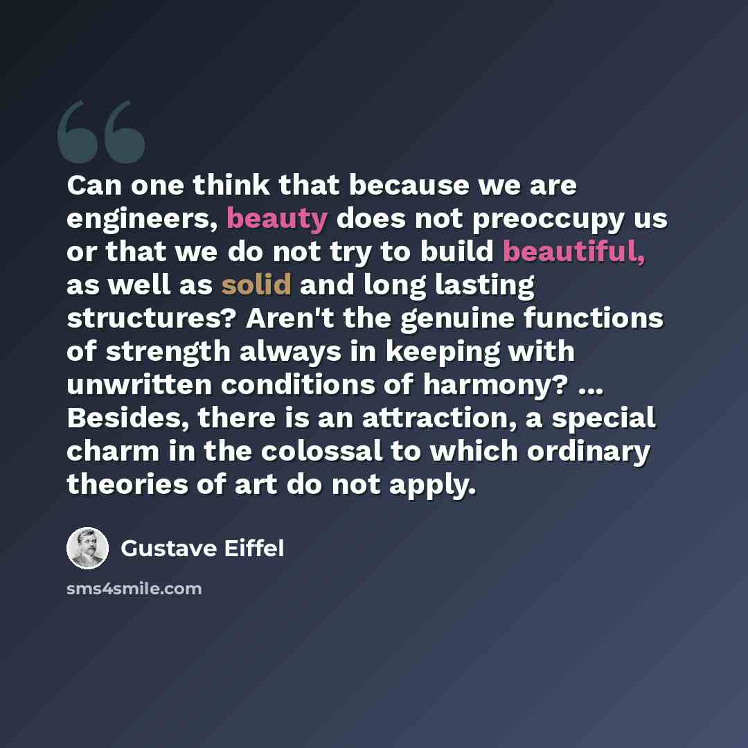 “Can one think that because we are engineers, beauty does not preoccupy us or that we do not try to build beautiful, as well as solid and long lasting structures? Aren't the genuine functions of strength always in keeping with unwritten conditions of harmony? ... Besides, there is an attraction, a…” quote by Gustave Eiffel