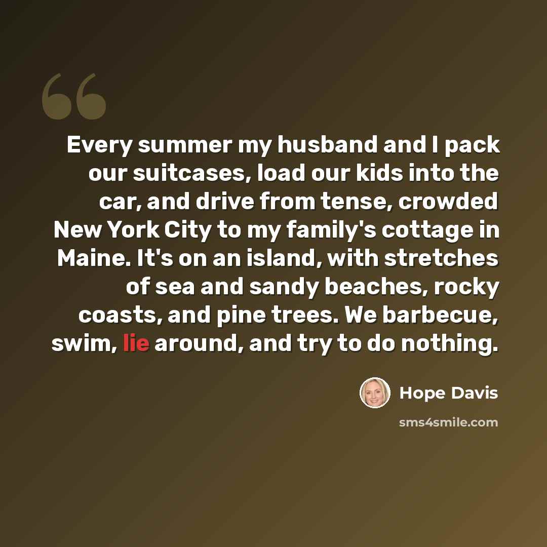 “Every summer my husband and I pack our suitcases, load our kids into the car, and drive from tense, crowded New York City to my family's cottage in Maine. It's on an island, with stretches of sea and sandy beaches, rocky coasts, and pine trees. We barbecue, swim, lie around, and try to do nothing.” quote by Hope Davis