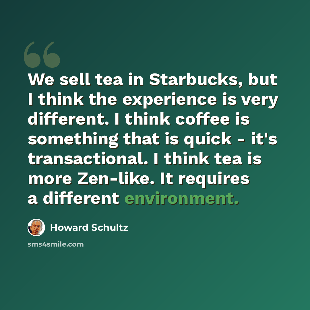 “We sell tea in Starbucks, but I think the experience is very different. I think coffee is something that is quick - it's transactional. I think tea is more Zen-like. It requires a different environment.” quote by Howard Schultz