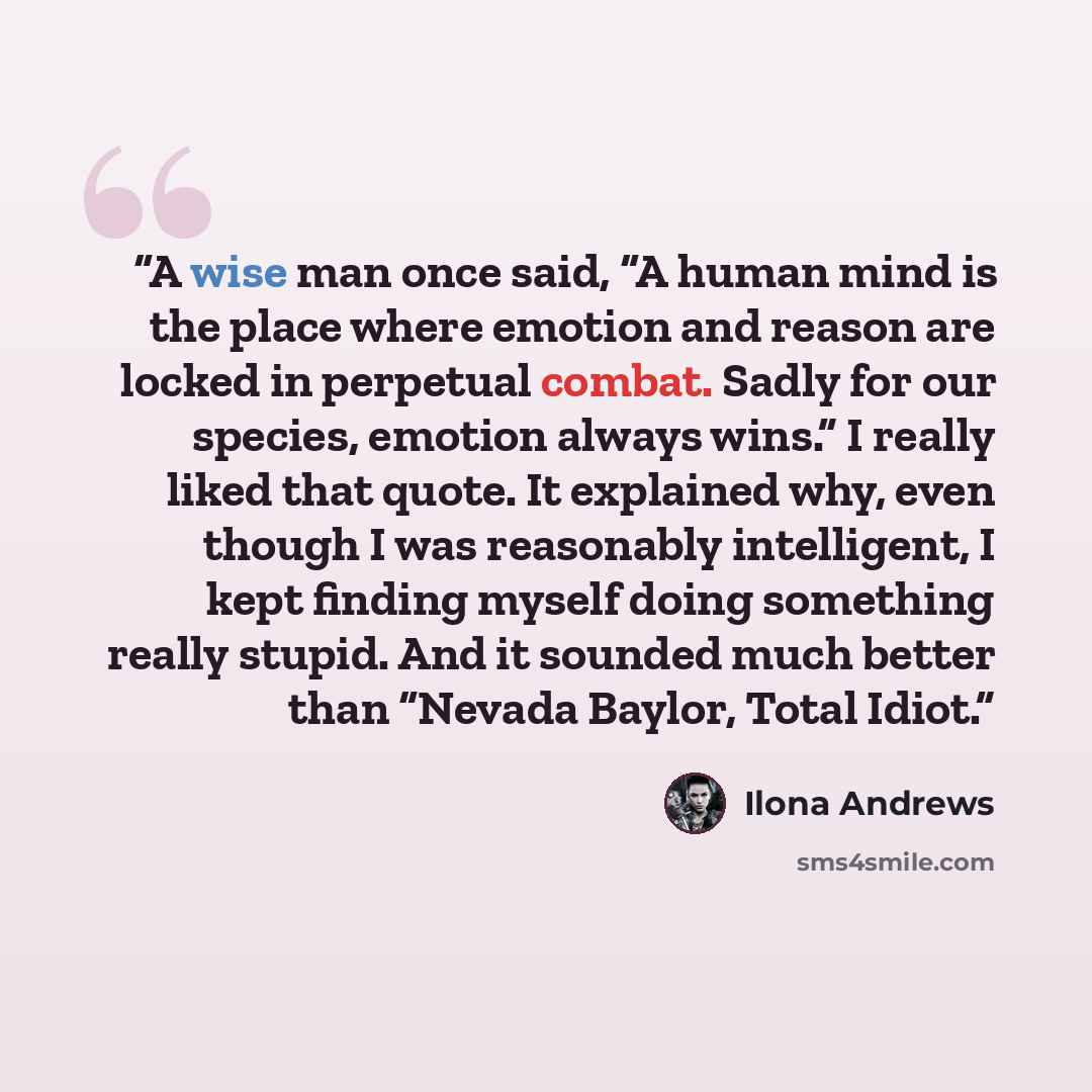“A wise man once said, “A human mind is the place where emotion and reason are locked in perpetual combat. Sadly for our species, emotion always wins.” I really liked that quote. It explained why, even though I was reasonably intelligent, I kept finding myself doing something really stupid. And it…” quote by Ilona Andrews