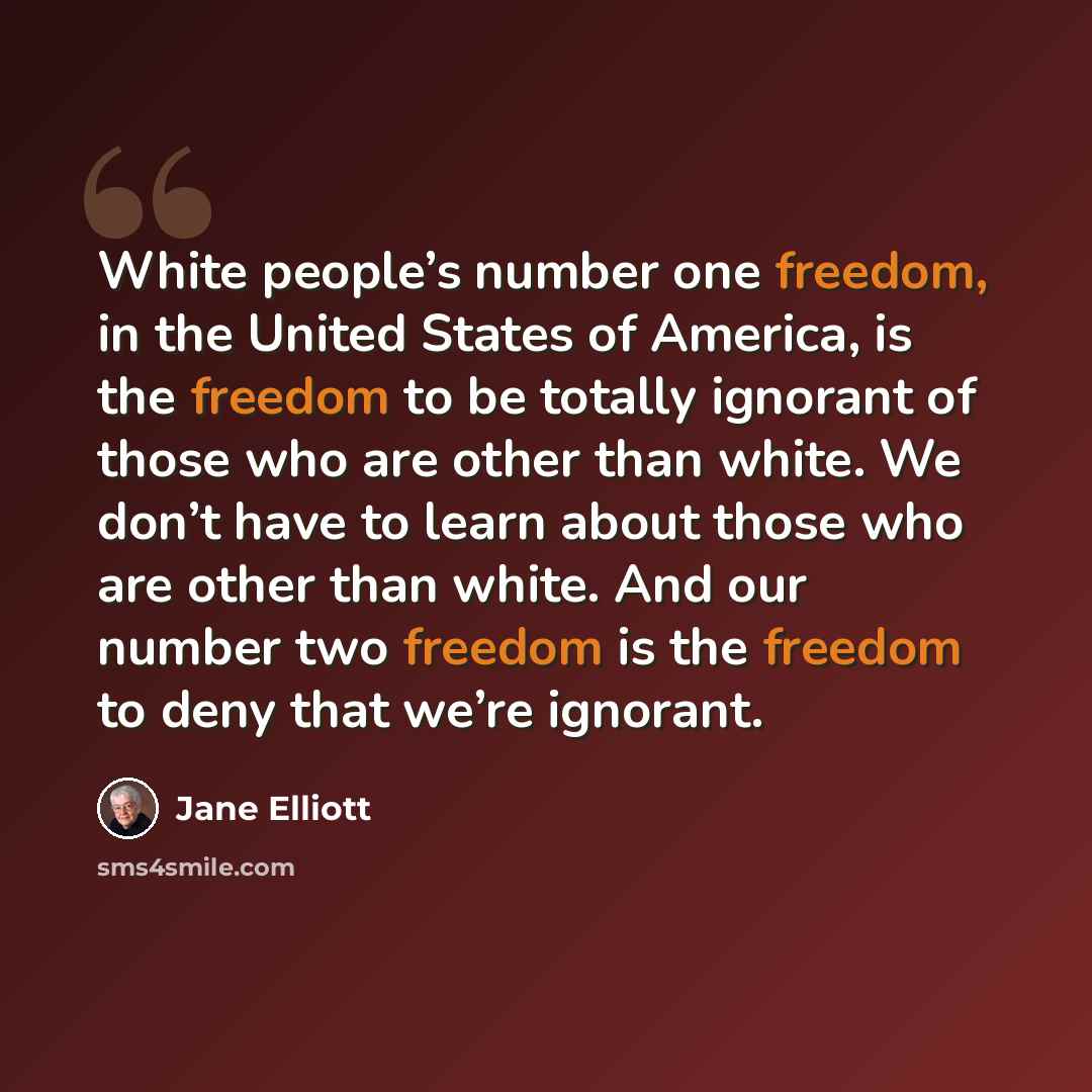 “White people’s number one freedom, in the United States of America, is the freedom to be totally ignorant of those who are other than white. We don’t have to learn about those who are other than white. And our number two freedom is the freedom to deny that we’re ignorant.” quote by Jane Elliott