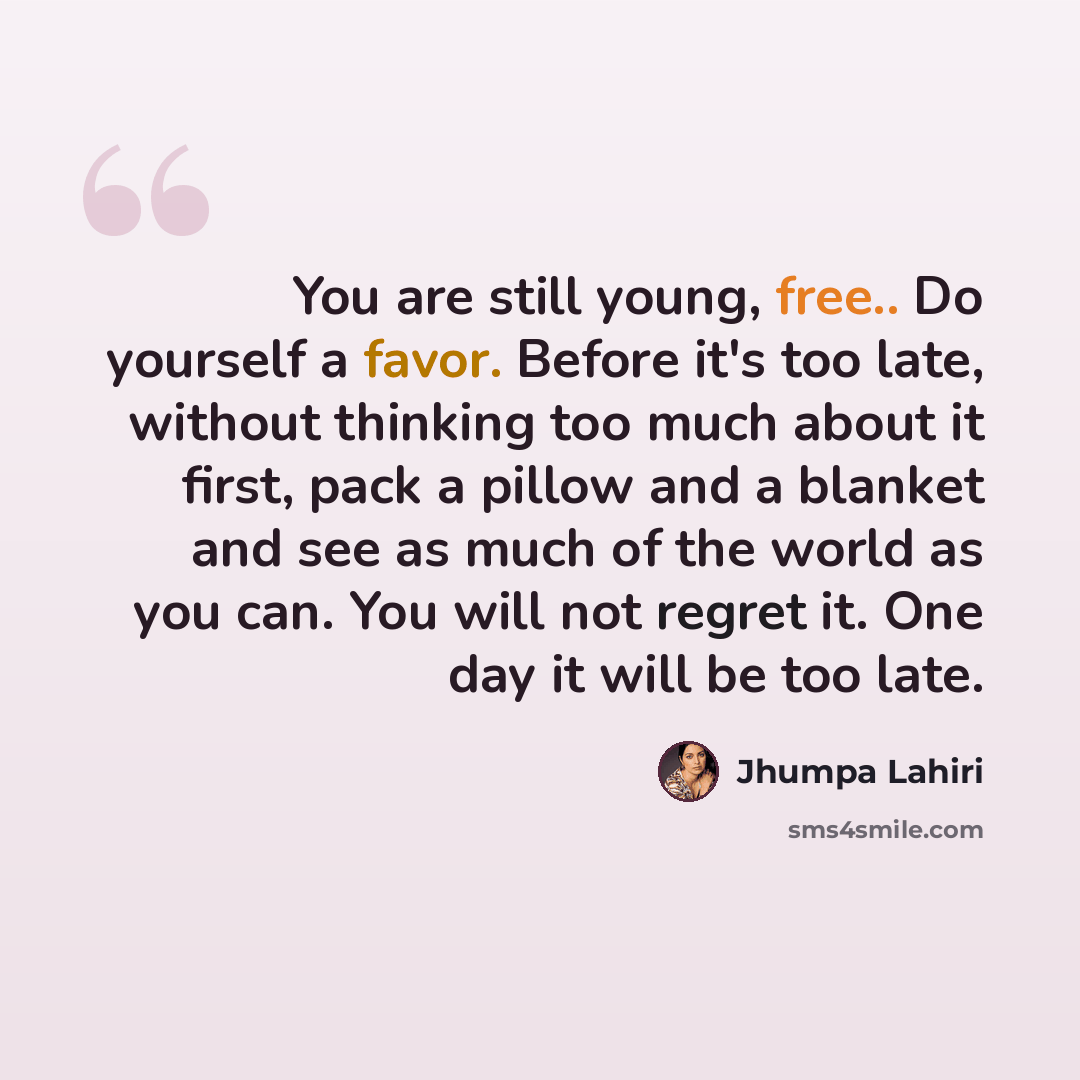 “You are still young, free.. Do yourself a favor. Before it's too late, without thinking too much about it first, pack a pillow and a blanket and see as much of the world as you can. You will not regret it. One day it will be too late.” quote by Jhumpa Lahiri