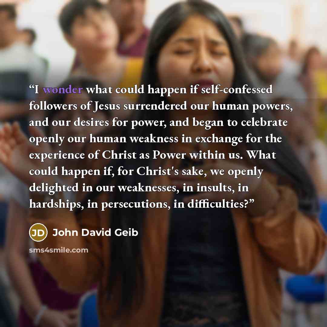 “I wonder what could happen if self-confessed followers of Jesus surrendered our human powers, and our desires for power, and began to celebrate openly our human weakness in exchange for the experience of Christ as Power within us. What could happen if, for Christ's sake, we openly delighted in our…” quote by John David Geib