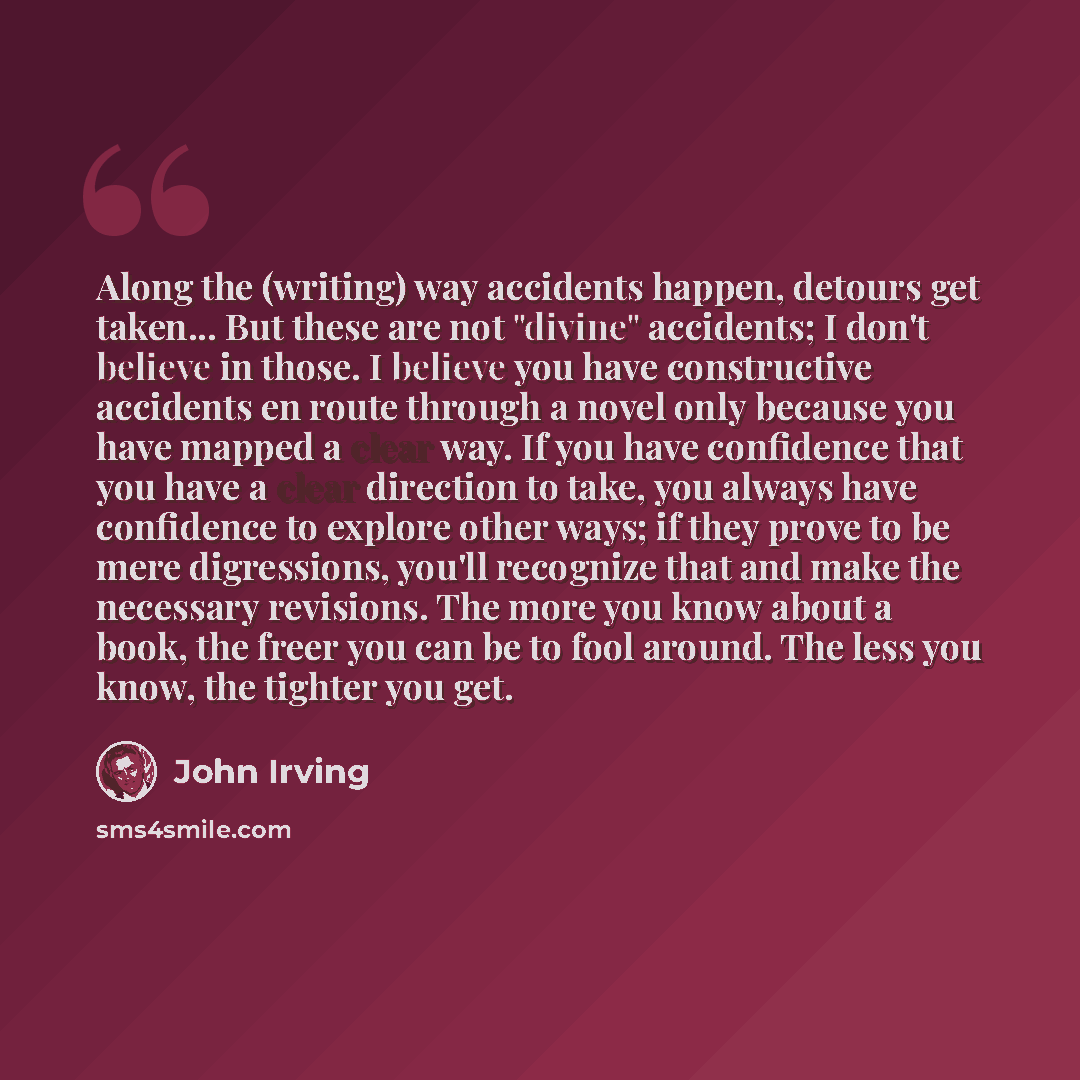 “Along the (writing) way accidents happen, detours get taken... But these are not "divine" accidents; I don't believe in those. I believe you have constructive accidents en route through a novel only because you have mapped a clear way. If you have confidence that you have a clear direction to…” quote by John Irving