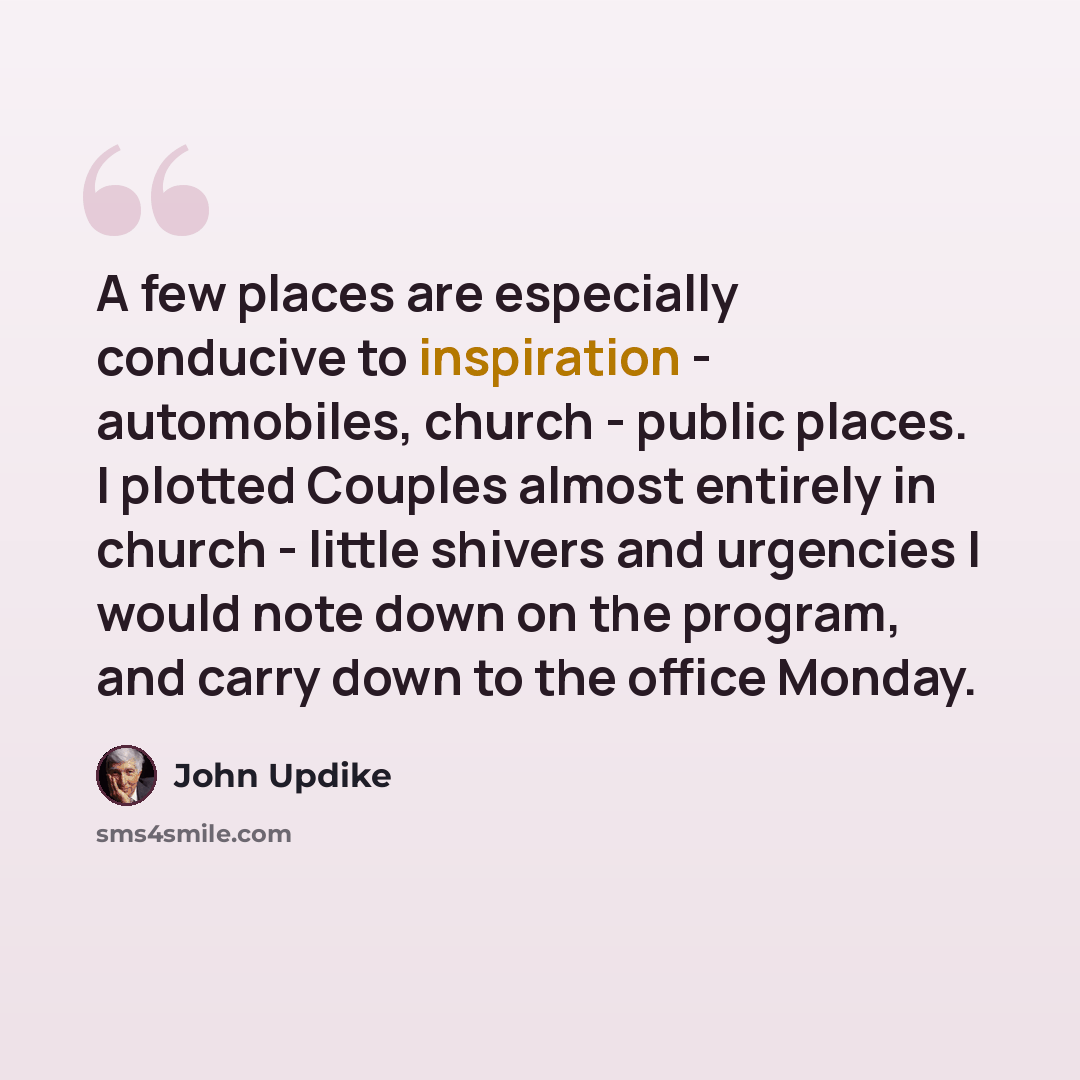 “A few places are especially conducive to inspiration - automobiles, church - public places. I plotted Couples almost entirely in church - little shivers and urgencies I would note down on the program, and carry down to the office Monday.” quote by John Updike