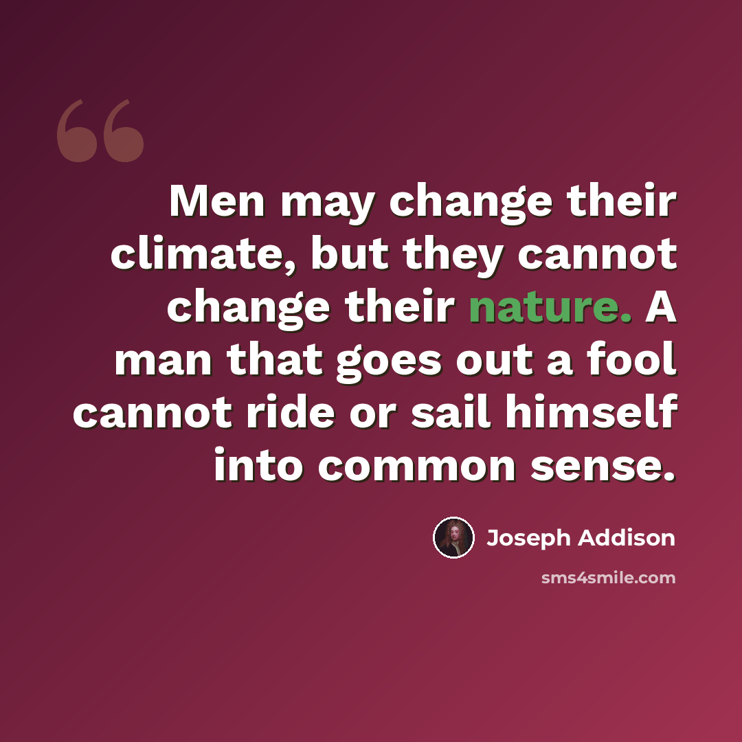“Men may change their climate, but they cannot change their nature. A man that goes out a fool cannot ride or sail himself into common sense.” quote by Joseph Addison