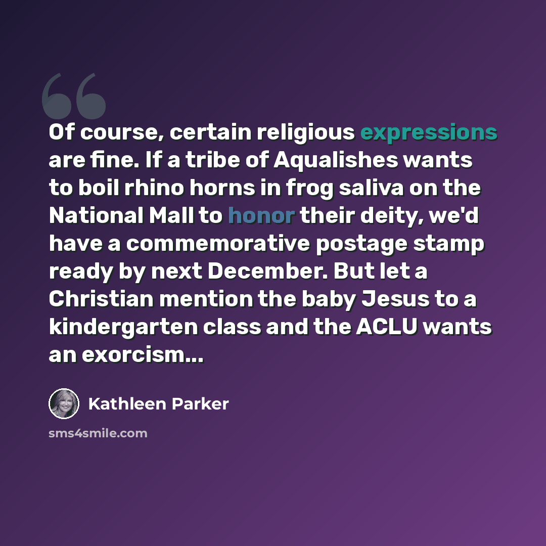 “Of course, certain religious expressions are fine. If a tribe of Aqualishes wants to boil rhino horns in frog saliva on the National Mall to honor their deity, we'd have a commemorative postage stamp ready by next December. But let a Christian mention the baby Jesus to a kindergarten class and the…” quote by Kathleen Parker