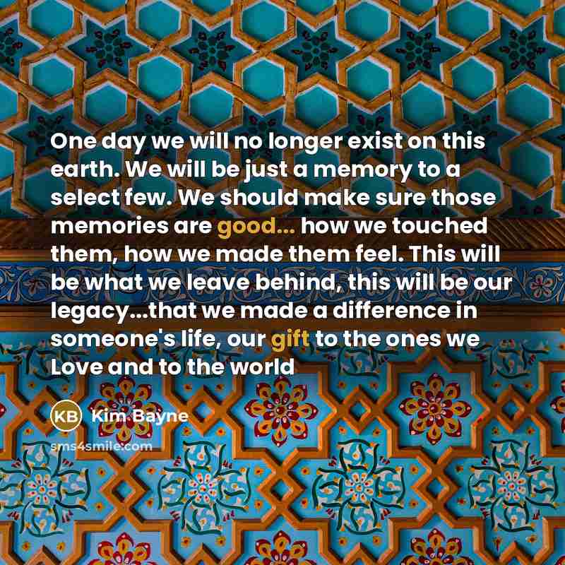 “One day we will no longer exist on this earth. We will be just a memory to a select few. We should make sure those memories are good... how we touched them, how we made them feel. This will be what we leave behind, this will be our legacy...that we made a difference in someone's life, our gift to…” quote by Kim Bayne