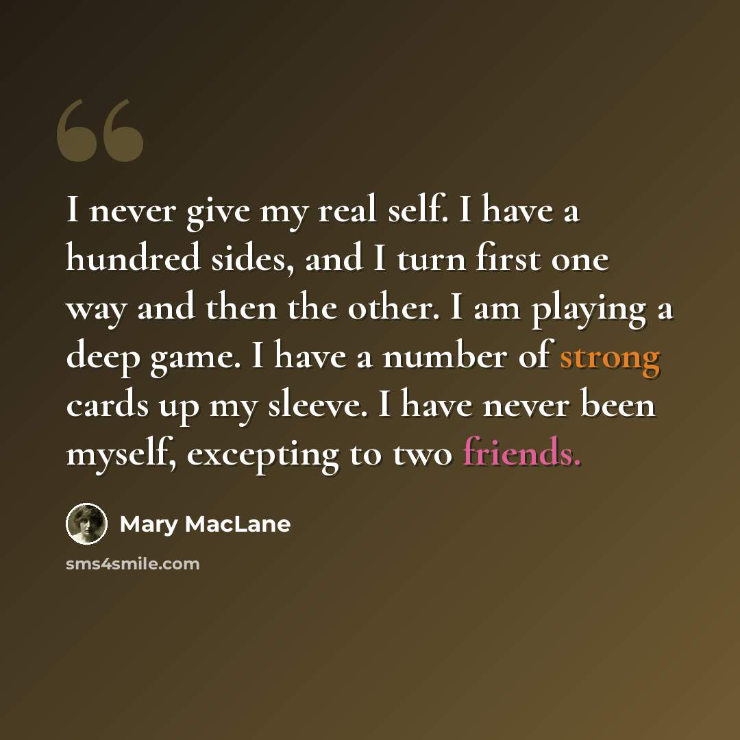 “I never give my real self. I have a hundred sides, and I turn first one way and then the other. I am playing a deep game. I have a number of strong cards up my sleeve. I have never been myself, excepting to two friends.” quote by Mary MacLane