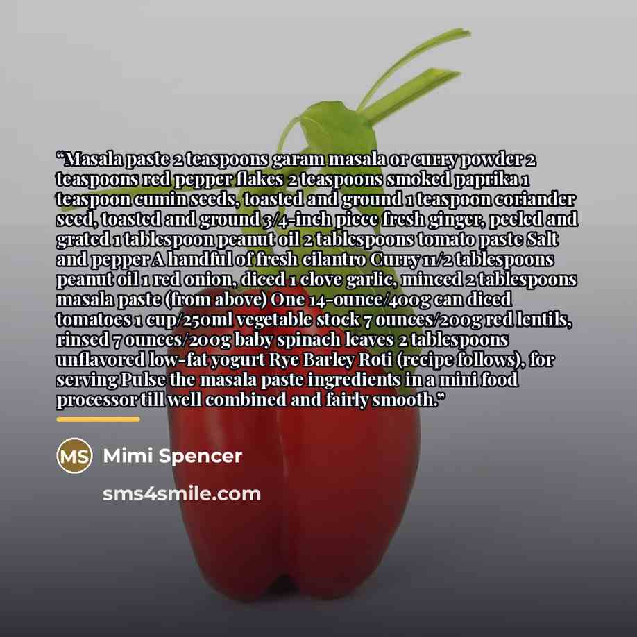 “Masala paste 2 teaspoons garam masala or curry powder 2 teaspoons red pepper flakes 2 teaspoons smoked paprika 1 teaspoon cumin seeds, toasted and ground 1 teaspoon coriander seed, toasted and ground 3/4-inch piece fresh ginger, peeled and grated 1 tablespoon peanut oil 2 tablespoons tomato paste…” quote by Mimi Spencer