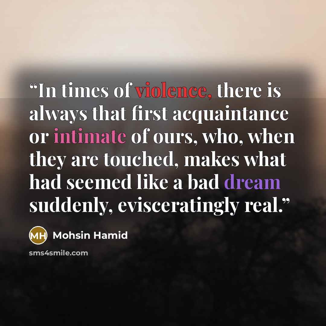 “In times of violence, there is always that first acquaintance or intimate of ours, who, when they are touched, makes what had seemed like a bad dream suddenly, evisceratingly real.” quote by Mohsin Hamid