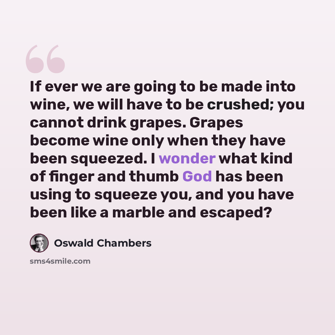 “If ever we are going to be made into wine, we will have to be crushed; you cannot drink grapes. Grapes become wine only when they have been squeezed. I wonder what kind of finger and thumb God has been using to squeeze you, and you have been like a marble and escaped?” quote by Oswald Chambers
