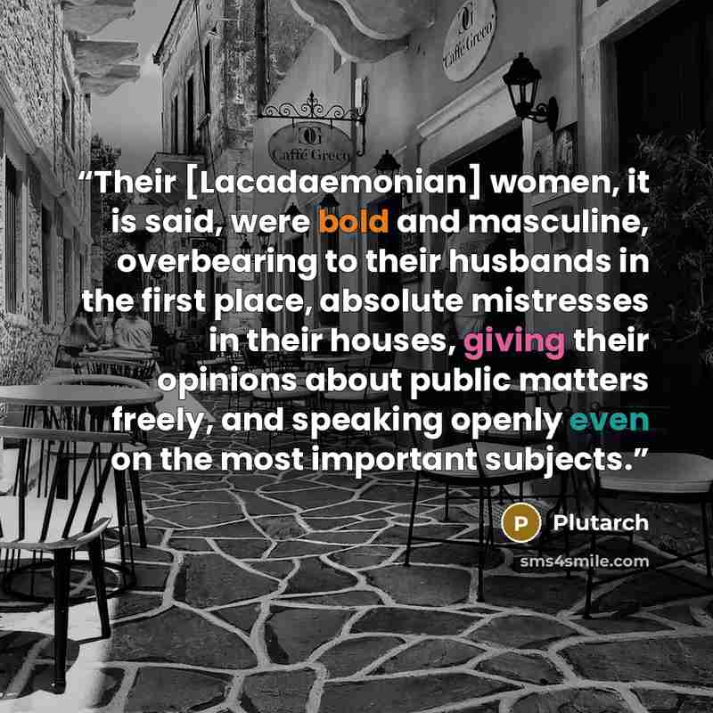 “Their [Lacadaemonian] women, it is said, were bold and masculine, overbearing to their husbands in the first place, absolute mistresses in their houses, giving their opinions about public matters freely, and speaking openly even on the most important subjects.” quote by Plutarch