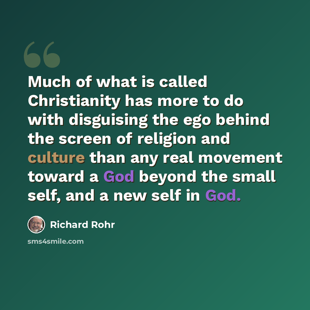“Much of what is called Christianity has more to do with disguising the ego behind the screen of religion and culture than any real movement toward a God beyond the small self, and a new self in God.” quote by Richard Rohr