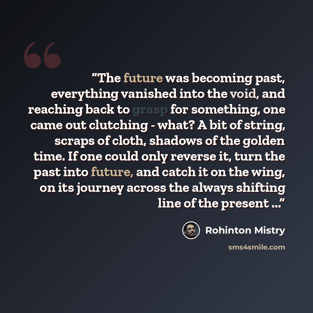 “The future was becoming past, everything vanished into the void, and reaching back to grasp for something, one came out clutching - what? A bit of string, scraps of cloth, shadows of the golden time. If one could only reverse it, turn the past into future, and catch it on the wing, on its journey…” quote by Rohinton Mistry