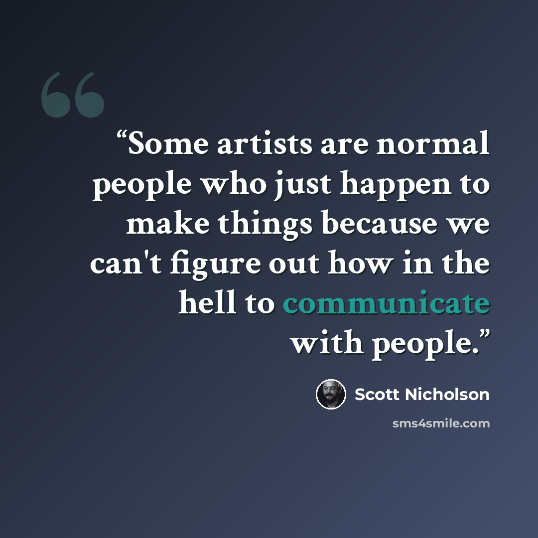 “Some artists are normal people who just happen to make things because we can't figure out how in the hell to communicate with people.” quote by Scott Nicholson