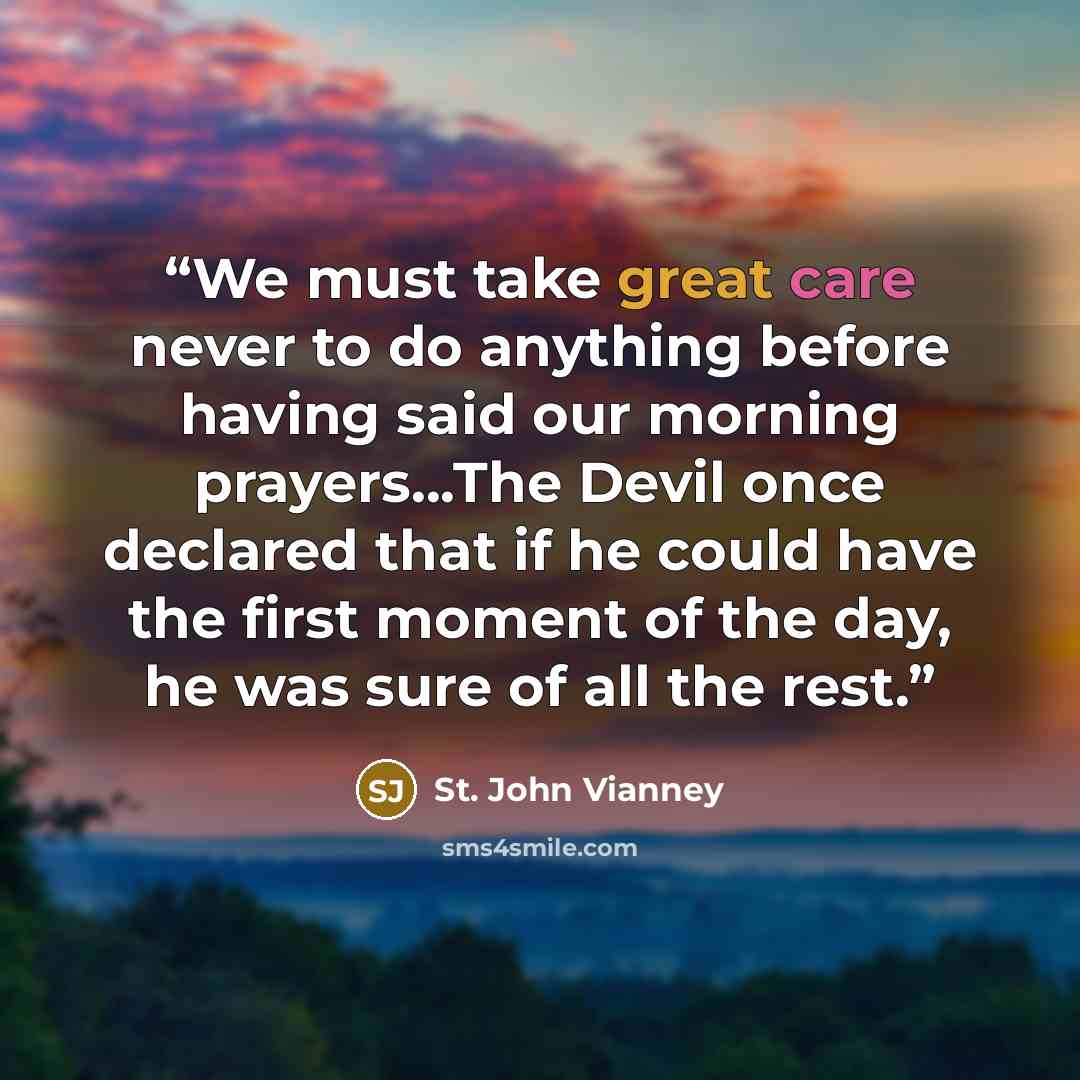 “We must take great care never to do anything before having said our morning prayers...The Devil once declared that if he could have the first moment of the day, he was sure of all the rest.” quote by St. John Vianney