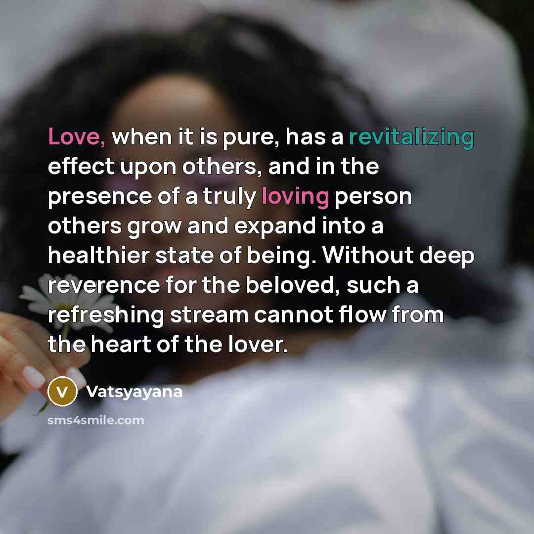 “Love, when it is pure, has a revitalizing effect upon others, and in the presence of a truly loving person others grow and expand into a healthier state of being. Without deep reverence for the beloved, such a refreshing stream cannot flow from the heart of the lover.” quote by Vatsyayana