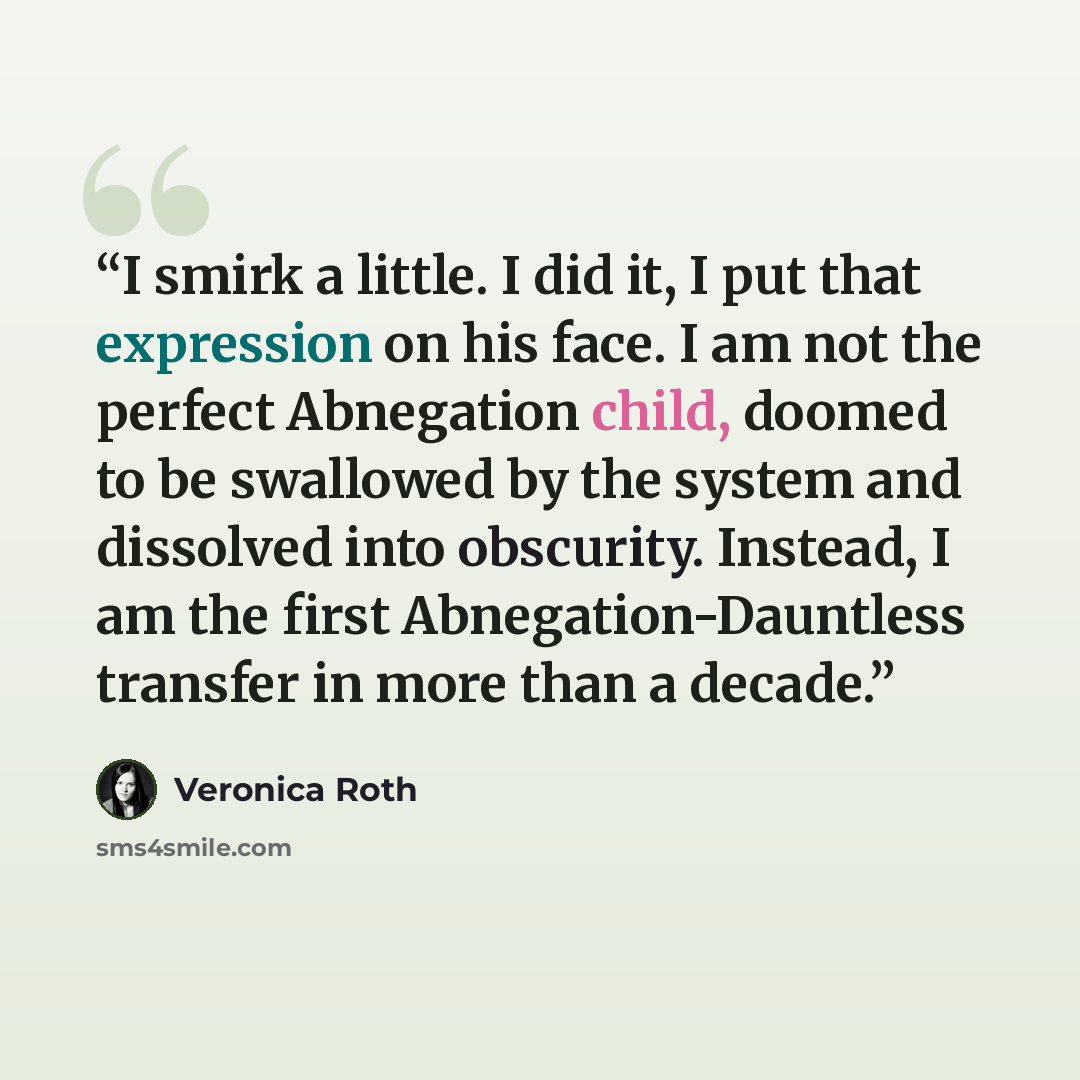 “I smirk a little. I did it, I put that expression on his face. I am not the perfect Abnegation child, doomed to be swallowed by the system and dissolved into obscurity. Instead, I am the first Abnegation-Dauntless transfer in more than a decade.” quote by Veronica Roth