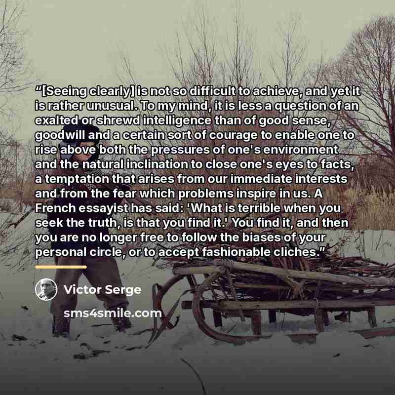 “[Seeing clearly] is not so difficult to achieve, and yet it is rather unusual. To my mind, it is less a question of an exalted or shrewd intelligence than of good sense, goodwill and a certain sort of courage to enable one to rise above both the pressures of one's environment and the natural…” quote by Victor Serge