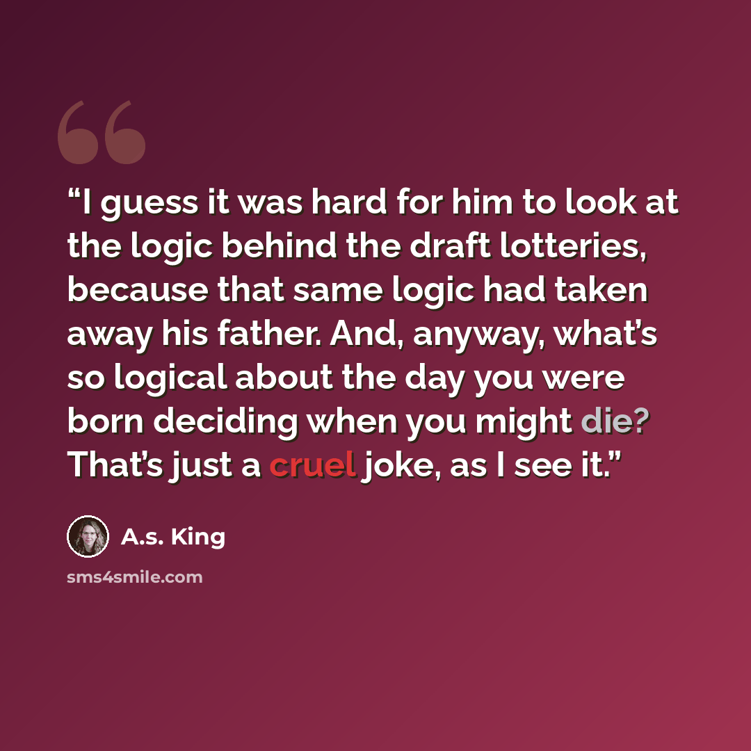 “I guess it was hard for him to look at the logic behind the draft lotteries, because that same logic had taken away his father. And, anyway, what’s so logical about the day you were born deciding when you might die? That’s just a cruel joke, as I see it.” quote by A.S. King