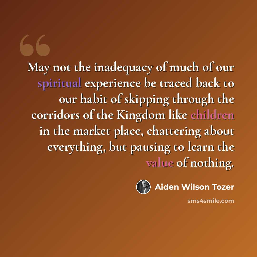 “May not the inadequacy of much of our spiritual experience be traced back to our habit of skipping through the corridors of the Kingdom like children in the market place, chattering about everything, but pausing to learn the value of nothing.” quote by Aiden Wilson Tozer