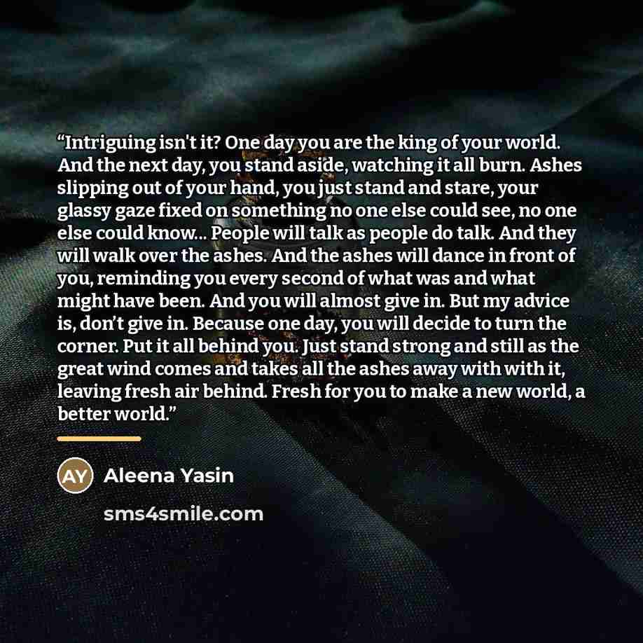 “Intriguing isn't it? One day you are the king of your world. And the next day, you stand aside, watching it all burn. Ashes slipping out of your hand, you just stand and stare, your glassy gaze fixed on something no one else could see, no one else could know... People will talk as people do talk…” quote by Aleena Yasin