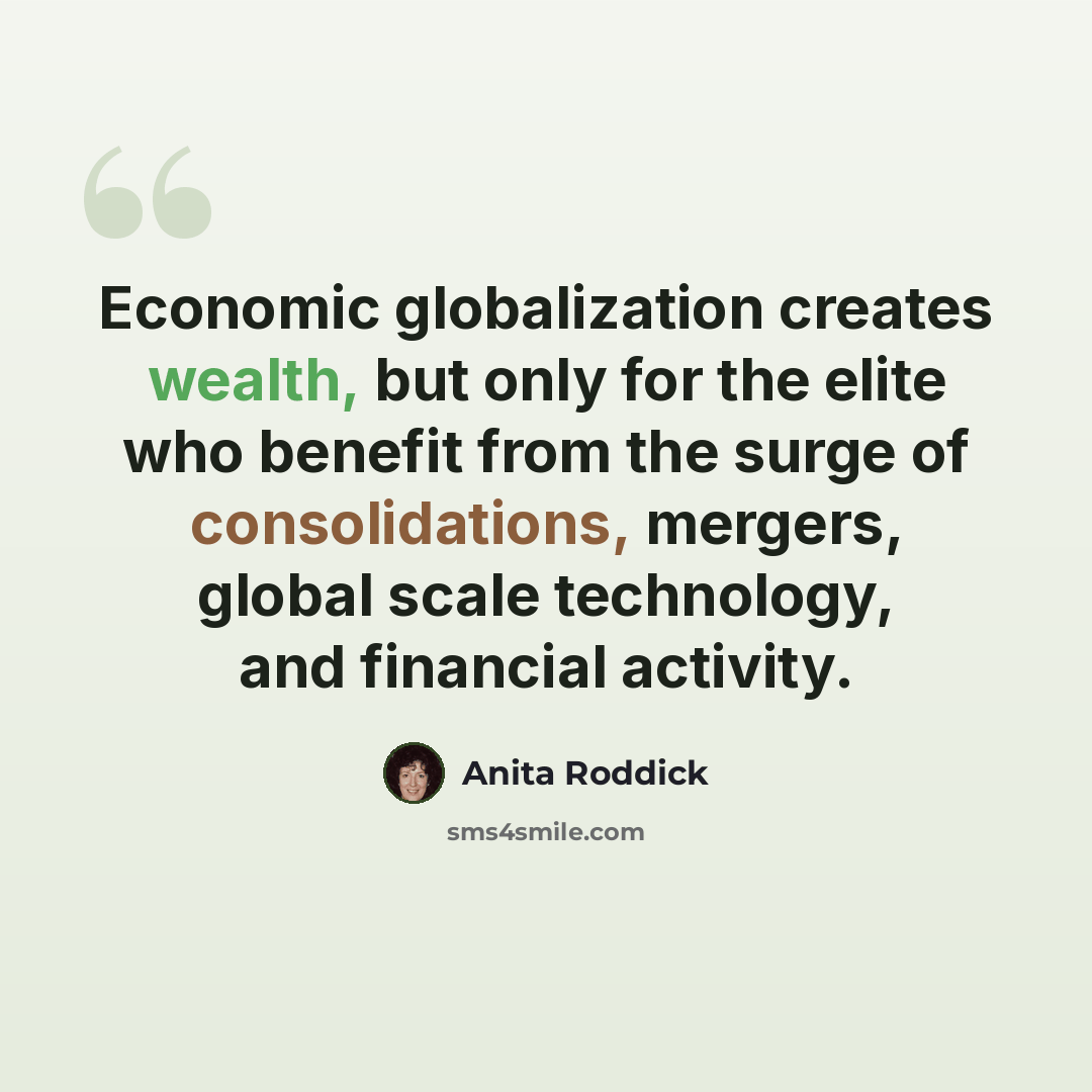 “Economic globalization creates wealth, but only for the elite who benefit from the surge of consolidations, mergers, global scale technology, and financial activity.” quote by Anita Roddick