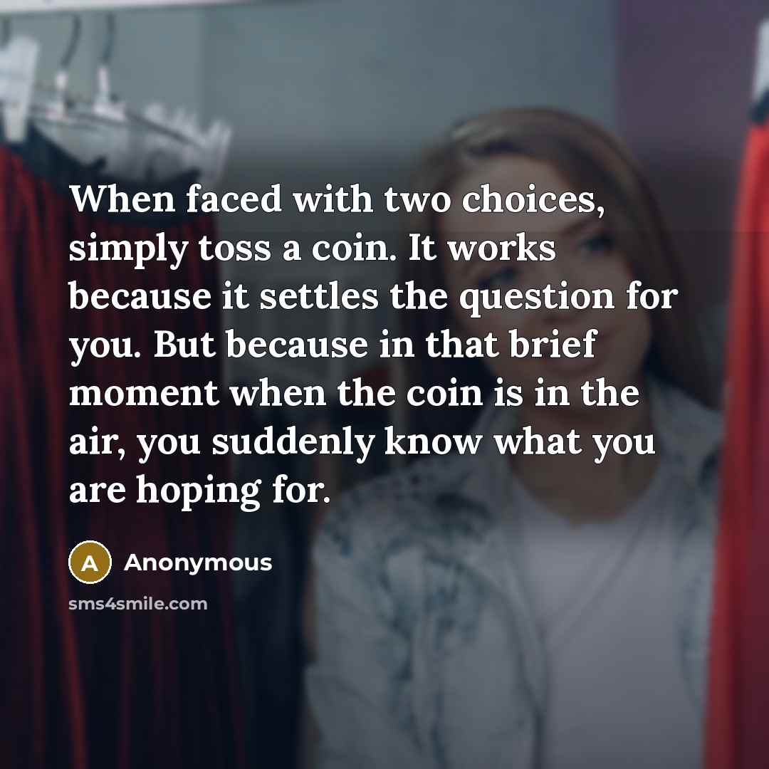 “When faced with two choices, simply toss a coin. It works because it settles the question for you. But because in that brief moment when the coin is in the air, you suddenly know what you are hoping for.” quote by Anonymous