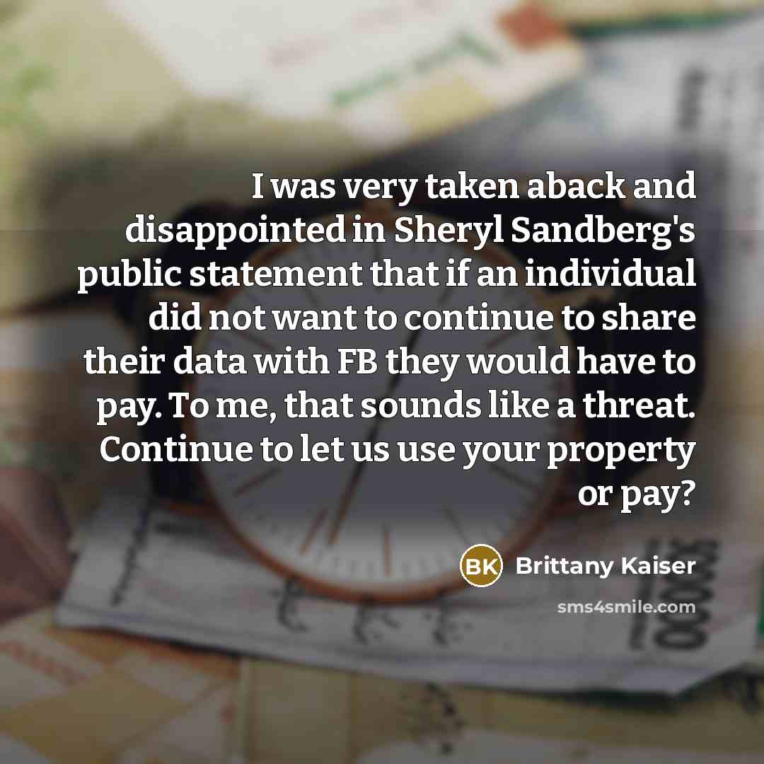 “I was very taken aback and disappointed in Sheryl Sandberg's public statement that if an individual did not want to continue to share their data with FB they would have to pay. To me, that sounds like a threat. Continue to let us use your property or pay?” quote by Brittany Kaiser
