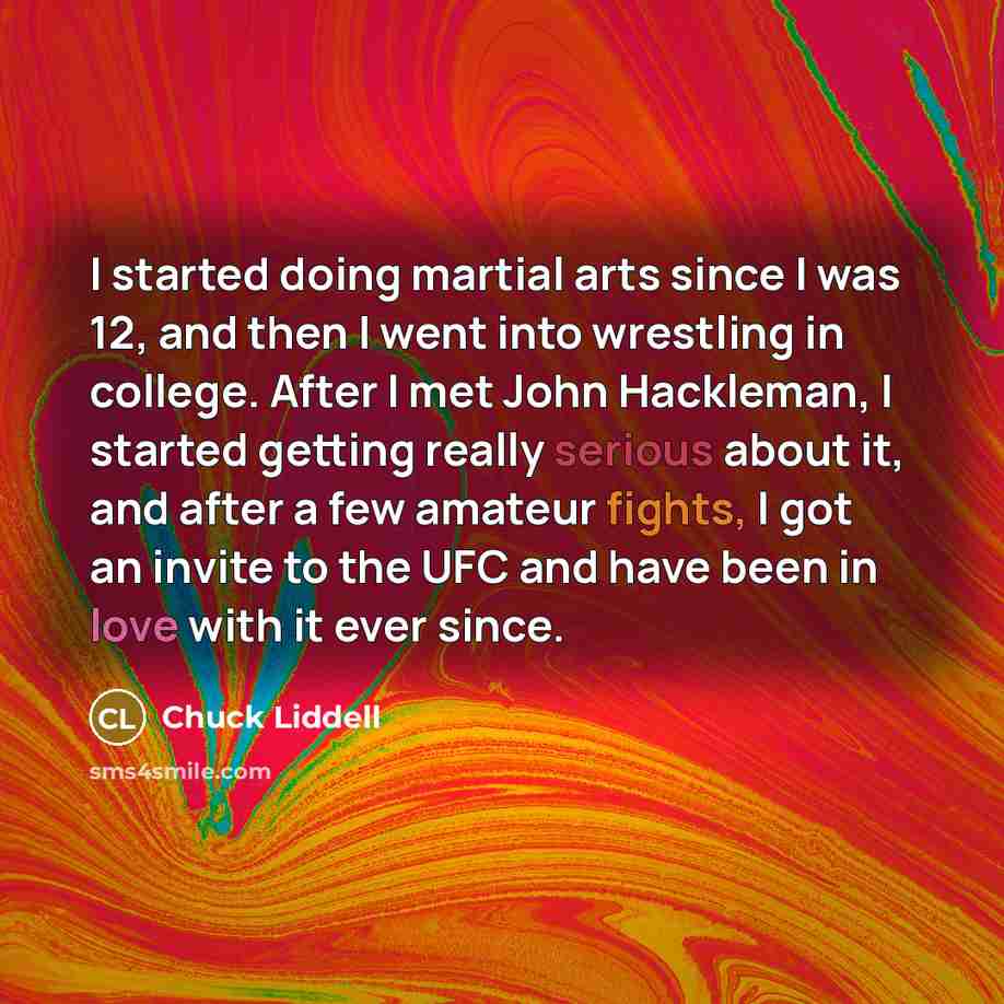 “I started doing martial arts since I was 12, and then I went into wrestling in college. After I met John Hackleman, I started getting really serious about it, and after a few amateur fights, I got an invite to the UFC and have been in love with it ever since.” quote by Chuck Liddell