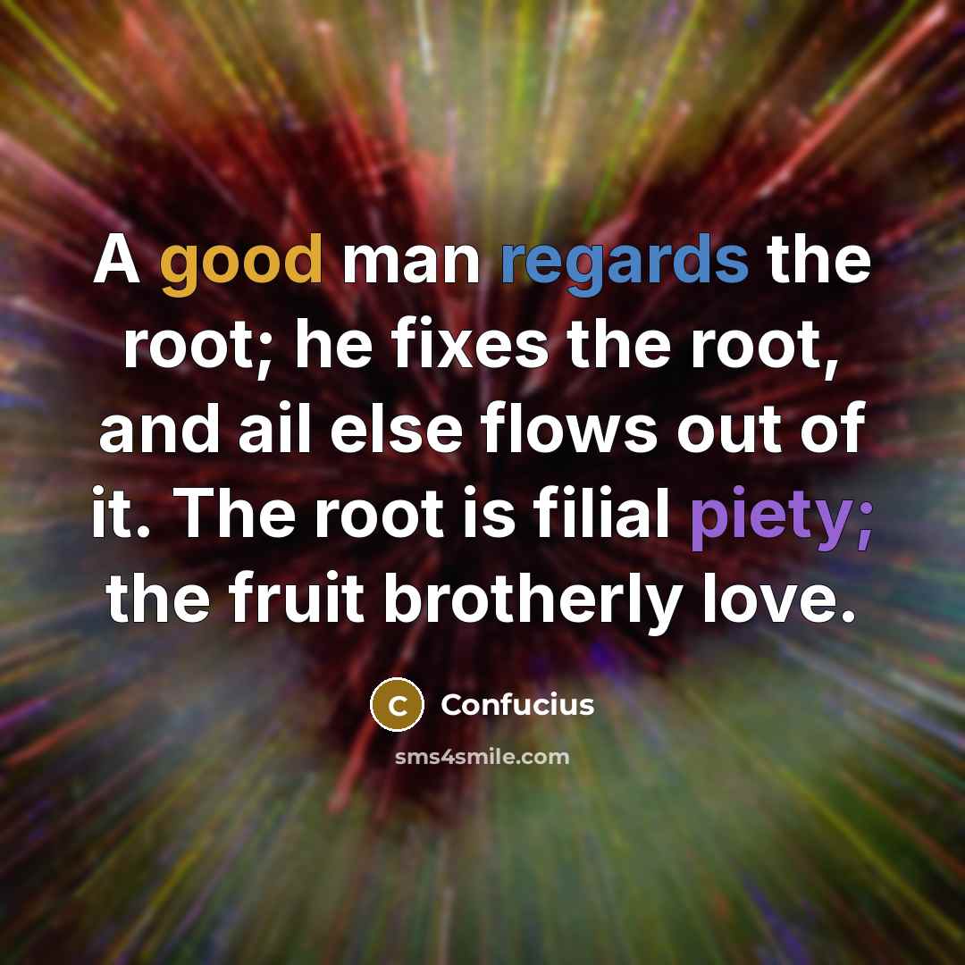 “A good man regards the root; he fixes the root, and ail else flows out of it. The root is filial piety; the fruit brotherly love.” quote by Confucius