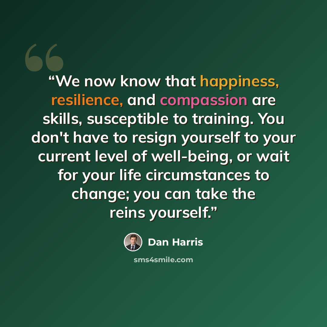 “We now know that happiness, resilience, and compassion are skills, susceptible to training. You don't have to resign yourself to your current level of well-being, or wait for your life circumstances to change; you can take the reins yourself.” quote by Dan Harris