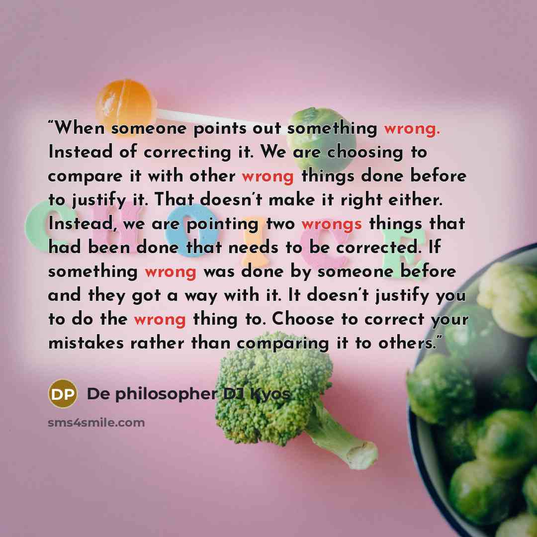 “When someone points out something wrong. Instead of correcting it. We are choosing to compare it with other wrong things done before to justify it. That doesn’t make it right either. Instead, we are pointing two wrongs things that had been done that needs to be corrected. If something wrong was…” quote by De philosopher DJ Kyos