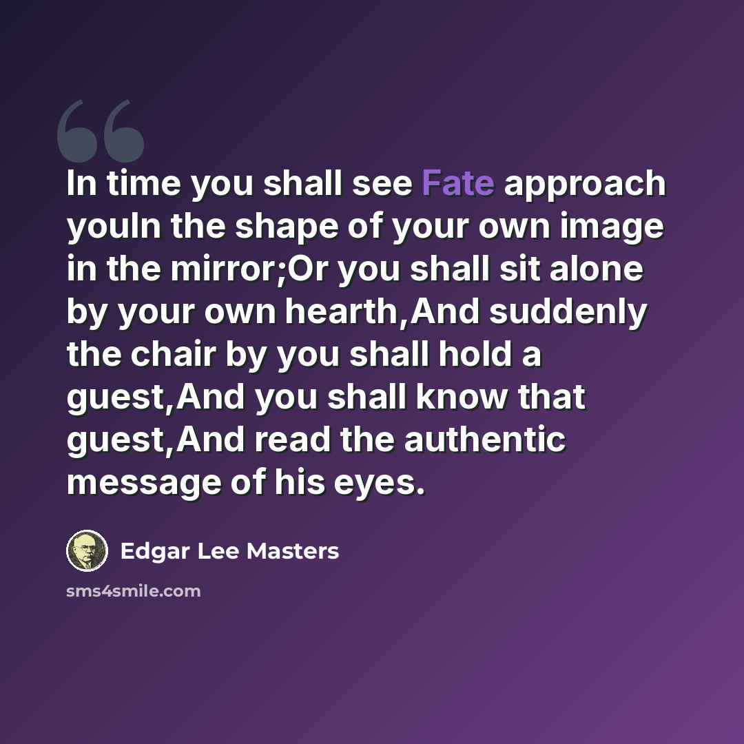 “In time you shall see Fate approach youIn the shape of your own image in the mirror;Or you shall sit alone by your own hearth,And suddenly the chair by you shall hold a guest,And you shall know that guest,And read the authentic message of his eyes.” quote by Edgar Lee Masters