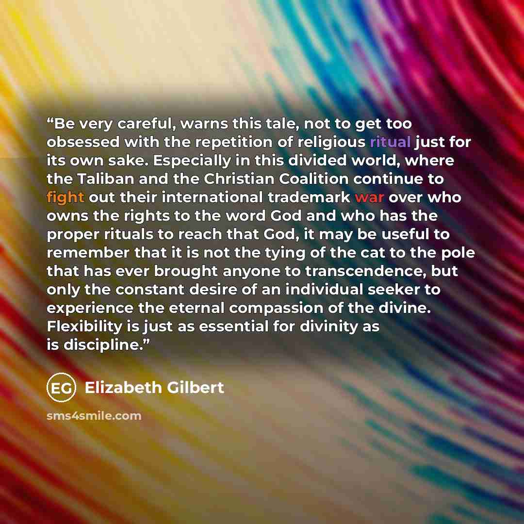 “Be very careful, warns this tale, not to get too obsessed with the repetition of religious ritual just for its own sake. Especially in this divided world, where the Taliban and the Christian Coalition continue to fight out their international trademark war over who owns the rights to the word God…” quote by Elizabeth Gilbert