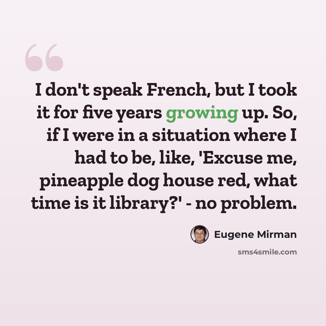 “I don't speak French, but I took it for five years growing up. So, if I were in a situation where I had to be, like, 'Excuse me, pineapple dog house red, what time is it library?' - no problem.” quote by Eugene Mirman