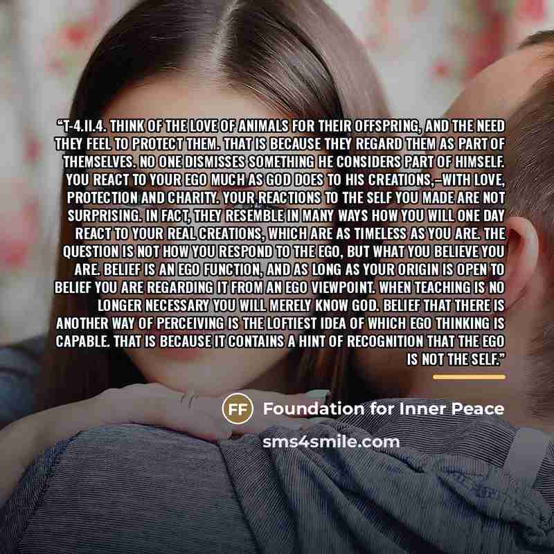 “T-4.II.4. Think of the love of animals for their offspring, and the need they feel to protect them. That is because they regard them as part of themselves. No one dismisses something he considers part of himself. You react to your ego much as God does to His creations,–with love, protection and…” quote by Foundation for Inner Peace
