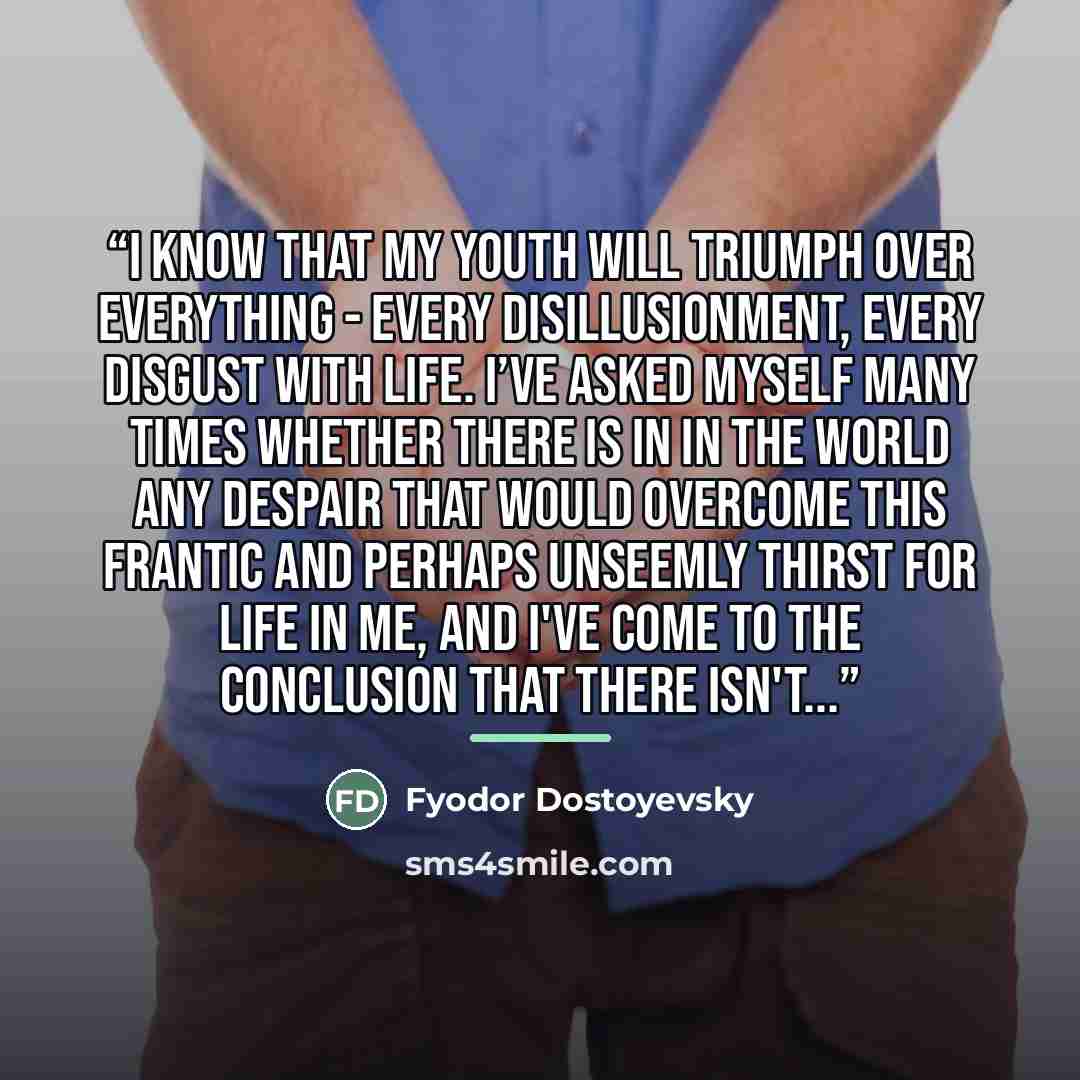 “I know that my youth will triumph over everything - every disillusionment, every disgust with life. I’ve asked myself many times whether there is in in the world any despair that would overcome this frantic and perhaps unseemly thirst for life in me, and I've come to the conclusion that there…” quote by Fyodor Dostoyevsky