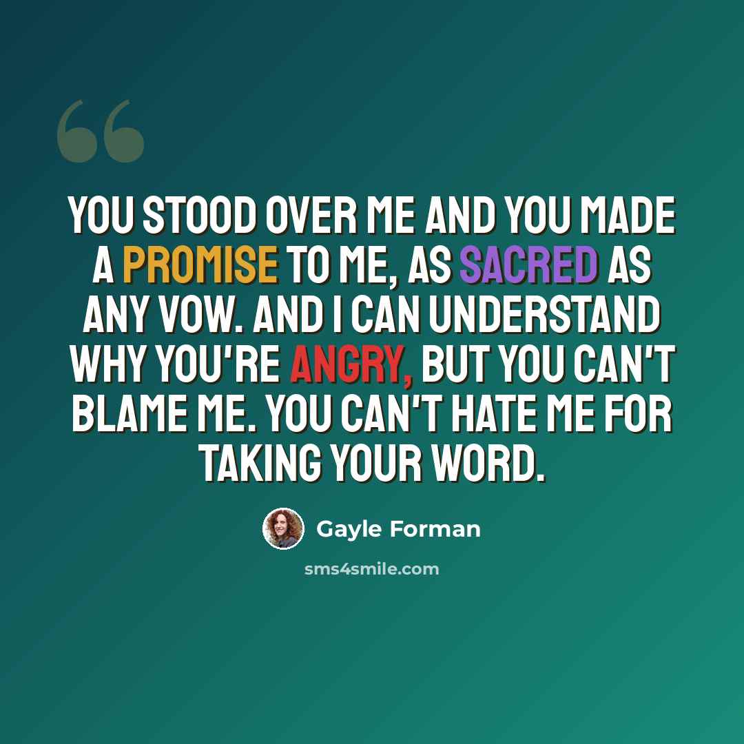 “You stood over me and you made a promise to me, as sacred as any vow. And I can understand why you're angry, but you can't blame me. You can't hate me for taking your word.” quote by Gayle Forman